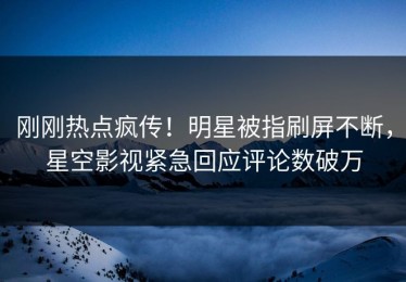 刚刚热点疯传！明星被指刷屏不断，星空影视紧急回应评论数破万