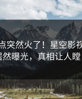 本周热点突然火了！星空影视当事人居然曝光，真相让人瞠目