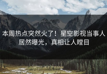 本周热点突然火了！星空影视当事人居然曝光，真相让人瞠目