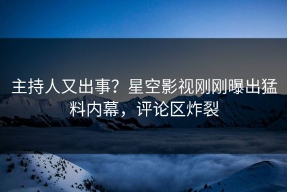 主持人又出事？星空影视刚刚曝出猛料内幕，评论区炸裂