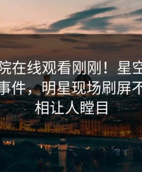 星辰影院在线观看刚刚！星空影视实锤猛料事件，明星现场刷屏不断，真相让人瞠目