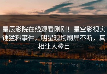 星辰影院在线观看刚刚！星空影视实锤猛料事件，明星现场刷屏不断，真相让人瞠目