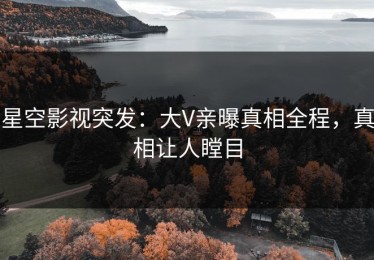 星空影视突发：大V亲曝真相全程，真相让人瞠目