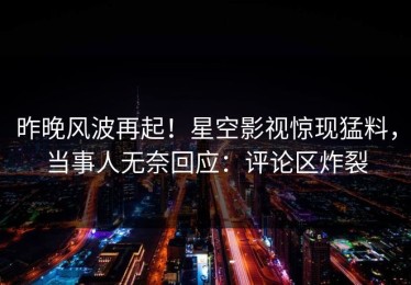 昨晚风波再起！星空影视惊现猛料，当事人无奈回应：评论区炸裂