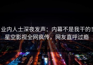 业内人士深夜发声：内幕不是我干的！星空影视全网疯传，网友直呼过瘾