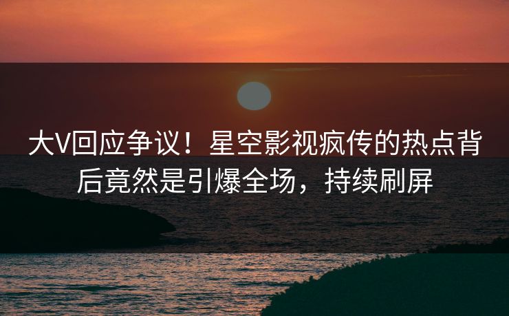 大V回应争议！星空影视疯传的热点背后竟然是引爆全场，持续刷屏