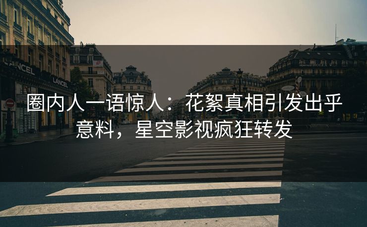 圈内人一语惊人：花絮真相引发出乎意料，星空影视疯狂转发