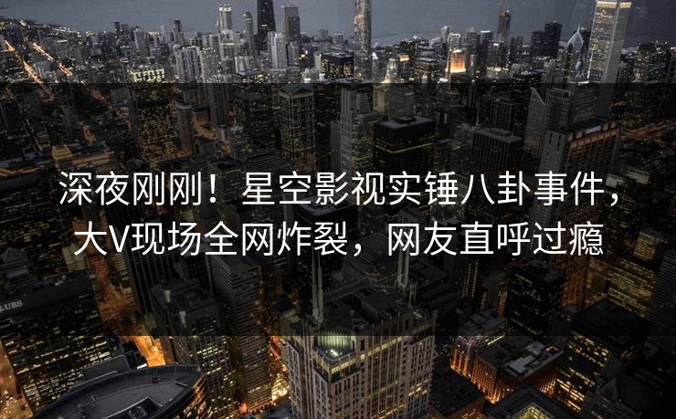 深夜刚刚！星空影视实锤八卦事件，大V现场全网炸裂，网友直呼过瘾