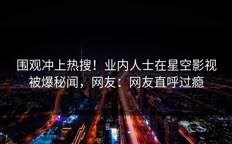 围观冲上热搜！业内人士在星空影视被爆秘闻，网友：网友直呼过瘾