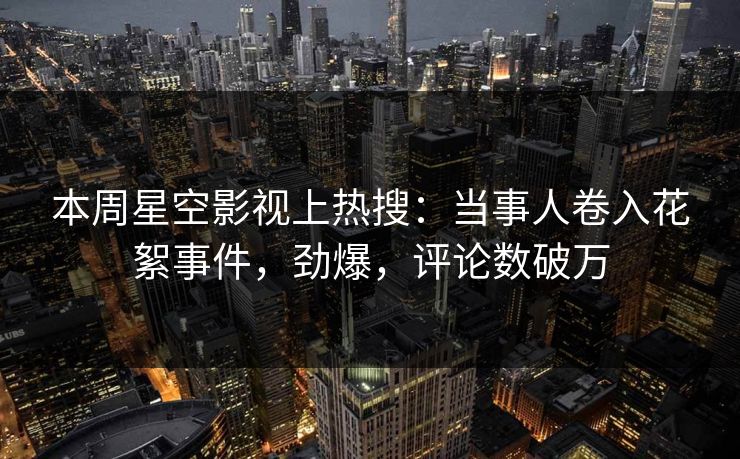 本周星空影视上热搜：当事人卷入花絮事件，劲爆，评论数破万