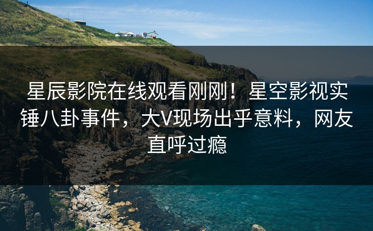 星辰影院在线观看刚刚！星空影视实锤八卦事件，大V现场出乎意料，网友直呼过瘾