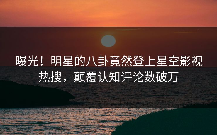 曝光！明星的八卦竟然登上星空影视热搜，颠覆认知评论数破万
