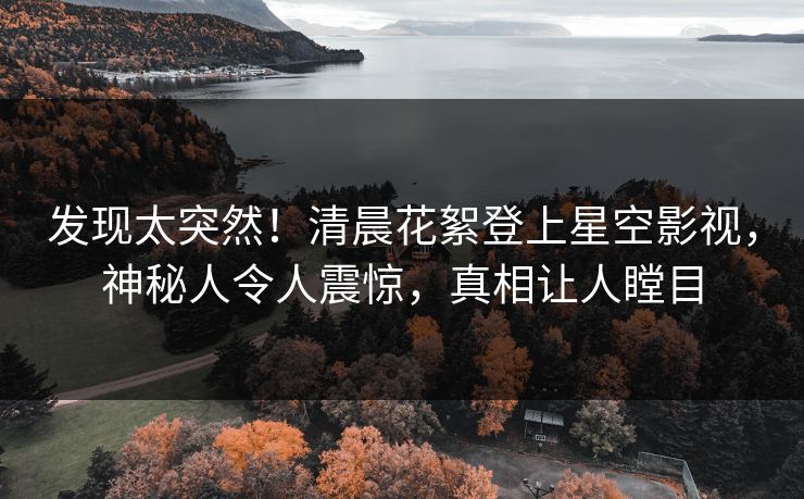 发现太突然！清晨花絮登上星空影视，神秘人令人震惊，真相让人瞠目