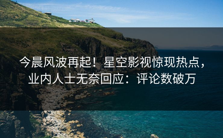 今晨风波再起！星空影视惊现热点，业内人士无奈回应：评论数破万
