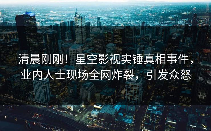 清晨刚刚！星空影视实锤真相事件，业内人士现场全网炸裂，引发众怒
