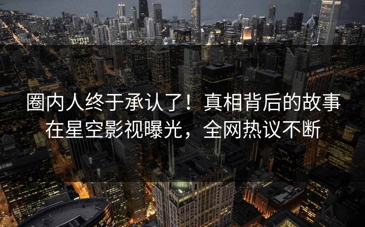 圈内人终于承认了！真相背后的故事在星空影视曝光，全网热议不断