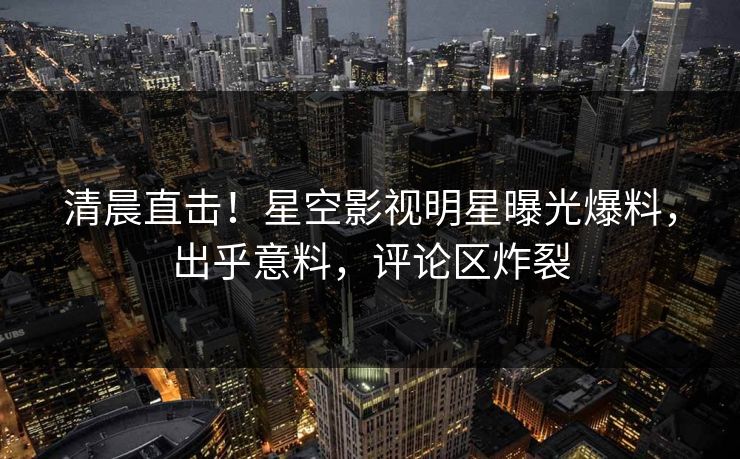 清晨直击！星空影视明星曝光爆料，出乎意料，评论区炸裂