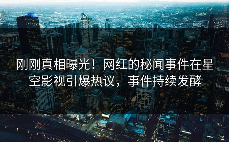 刚刚真相曝光！网红的秘闻事件在星空影视引爆热议，事件持续发酵