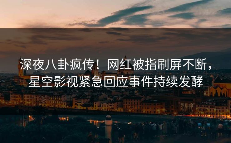 深夜八卦疯传！网红被指刷屏不断，星空影视紧急回应事件持续发酵