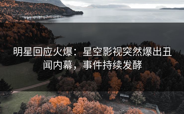 明星回应火爆：星空影视突然爆出丑闻内幕，事件持续发酵