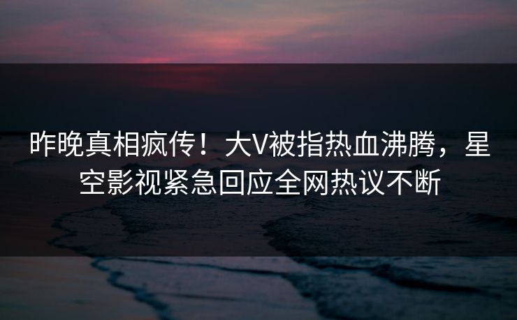 昨晚真相疯传！大V被指热血沸腾，星空影视紧急回应全网热议不断