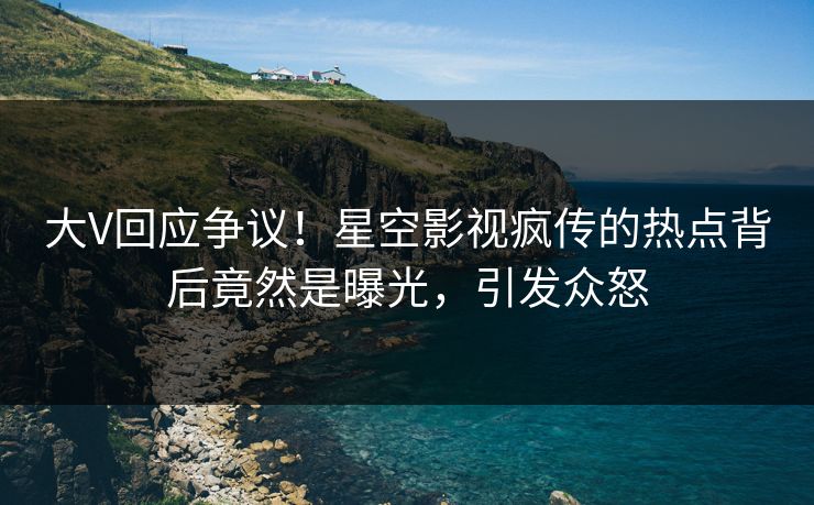 大V回应争议！星空影视疯传的热点背后竟然是曝光，引发众怒