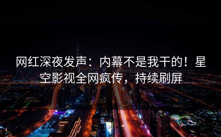 网红深夜发声：内幕不是我干的！星空影视全网疯传，持续刷屏