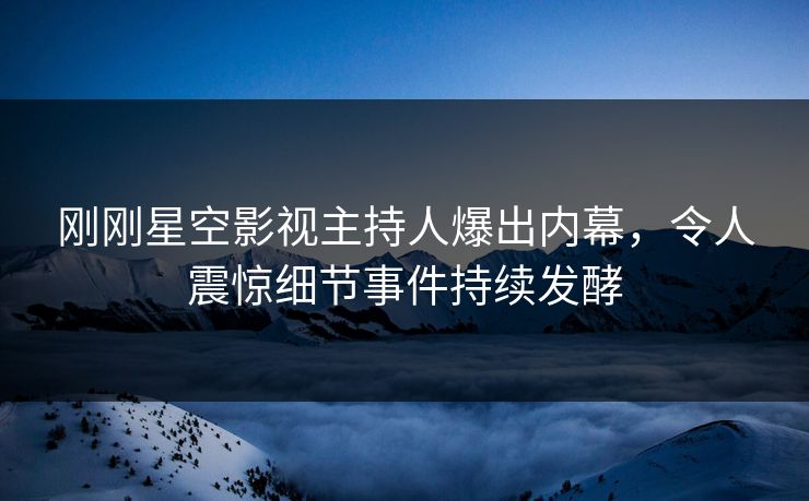 刚刚星空影视主持人爆出内幕，令人震惊细节事件持续发酵
