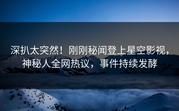 深扒太突然！刚刚秘闻登上星空影视，神秘人全网热议，事件持续发酵