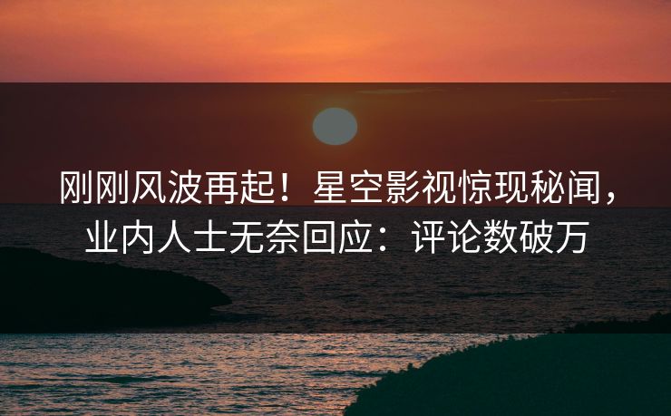 刚刚风波再起！星空影视惊现秘闻，业内人士无奈回应：评论数破万