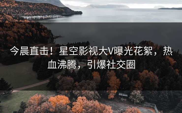 今晨直击！星空影视大V曝光花絮，热血沸腾，引爆社交圈