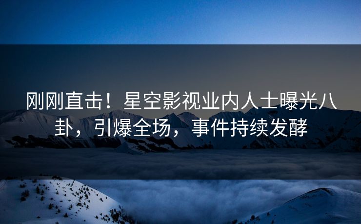 刚刚直击！星空影视业内人士曝光八卦，引爆全场，事件持续发酵