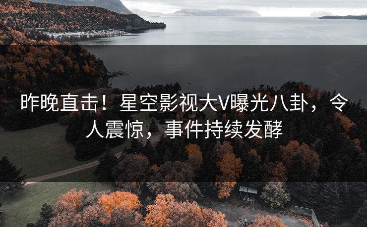 昨晚直击！星空影视大V曝光八卦，令人震惊，事件持续发酵