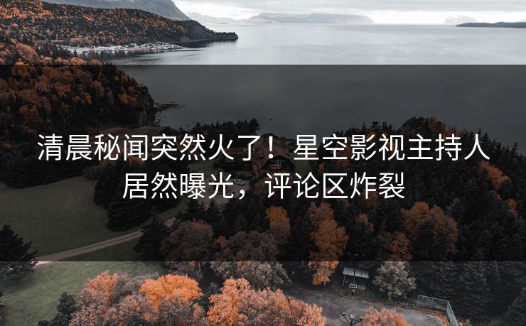 清晨秘闻突然火了！星空影视主持人居然曝光，评论区炸裂
