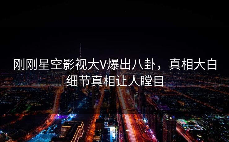 刚刚星空影视大V爆出八卦，真相大白细节真相让人瞠目