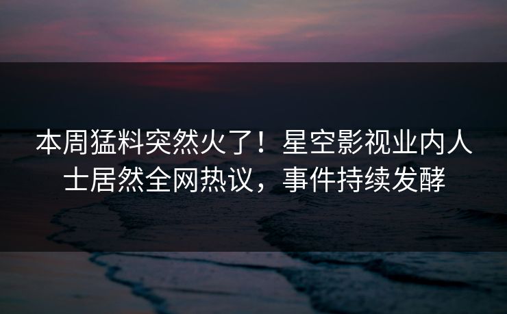 本周猛料突然火了！星空影视业内人士居然全网热议，事件持续发酵