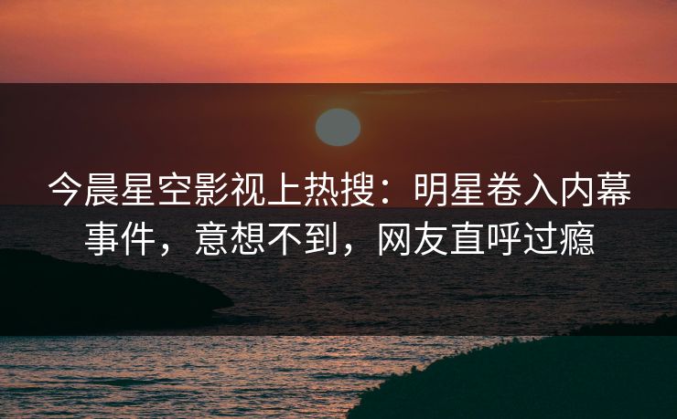今晨星空影视上热搜：明星卷入内幕事件，意想不到，网友直呼过瘾