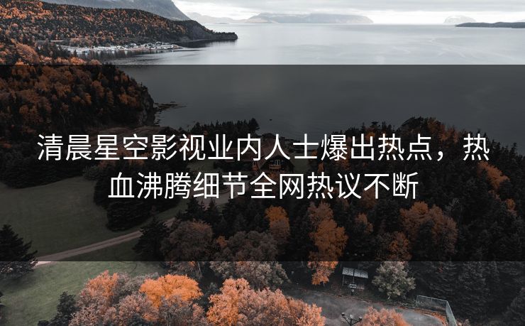 清晨星空影视业内人士爆出热点，热血沸腾细节全网热议不断