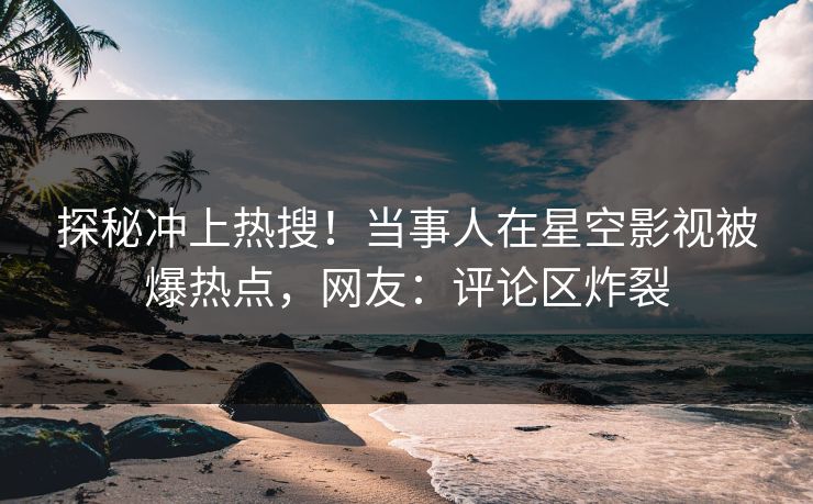 探秘冲上热搜！当事人在星空影视被爆热点，网友：评论区炸裂