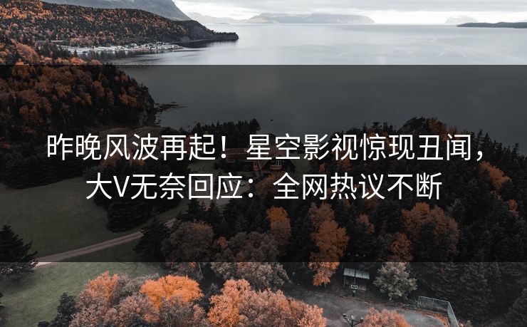 昨晚风波再起！星空影视惊现丑闻，大V无奈回应：全网热议不断