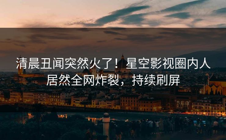 清晨丑闻突然火了！星空影视圈内人居然全网炸裂，持续刷屏