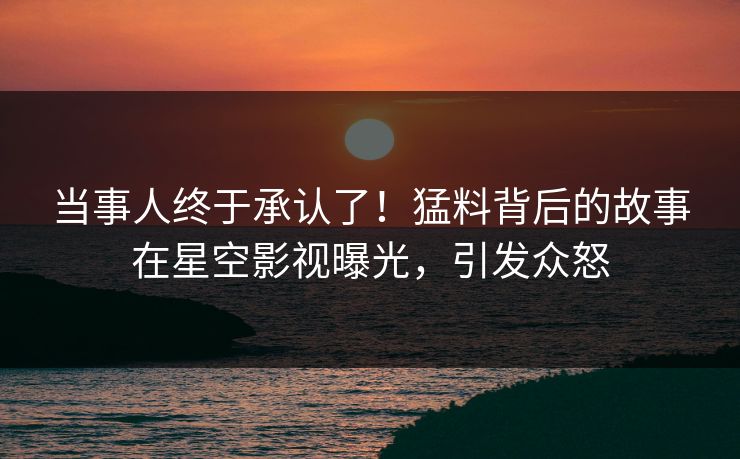 当事人终于承认了！猛料背后的故事在星空影视曝光，引发众怒