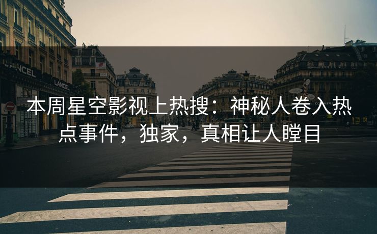 本周星空影视上热搜：神秘人卷入热点事件，独家，真相让人瞠目