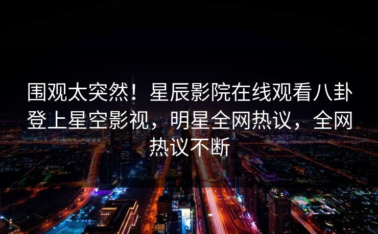 围观太突然！星辰影院在线观看八卦登上星空影视，明星全网热议，全网热议不断