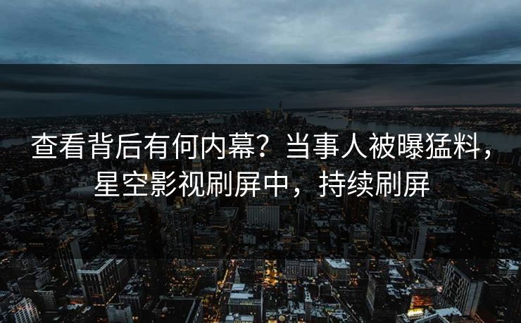 查看背后有何内幕？当事人被曝猛料，星空影视刷屏中，持续刷屏