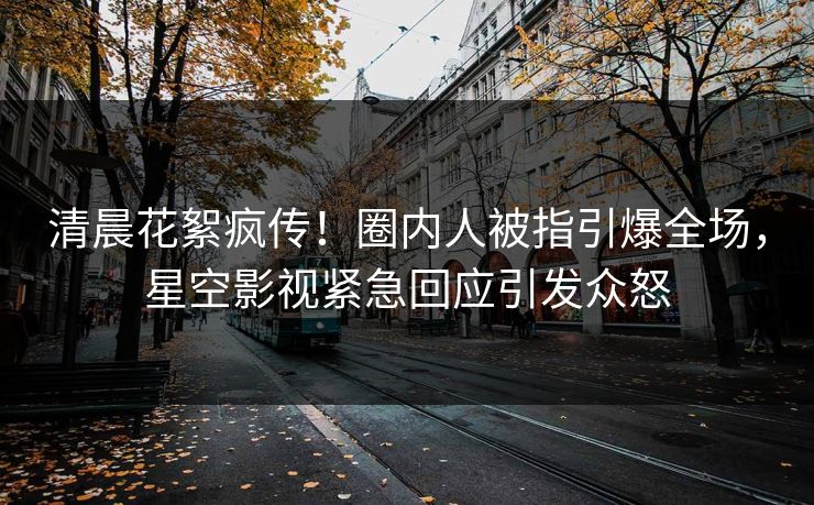 清晨花絮疯传！圈内人被指引爆全场，星空影视紧急回应引发众怒