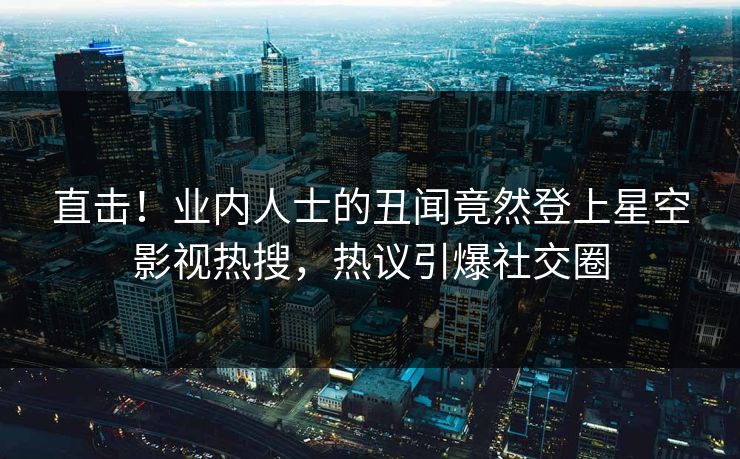 直击！业内人士的丑闻竟然登上星空影视热搜，热议引爆社交圈