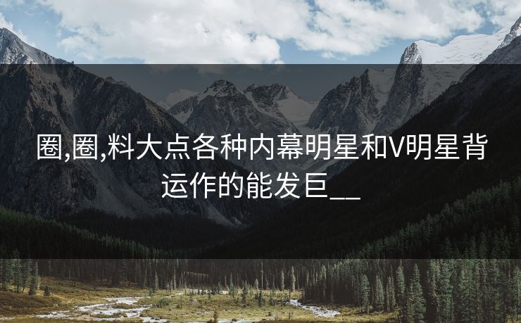 圈,圈,料大点各种内幕明星和V明星背运作的能发巨__