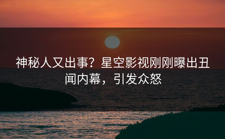 神秘人又出事？星空影视刚刚曝出丑闻内幕，引发众怒