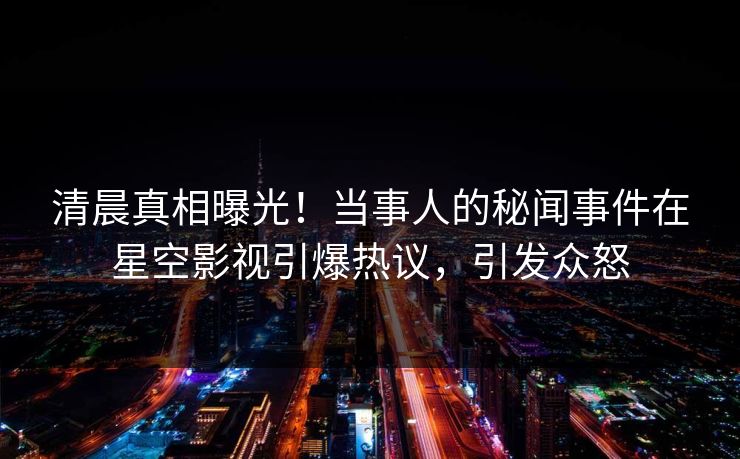 清晨真相曝光！当事人的秘闻事件在星空影视引爆热议，引发众怒